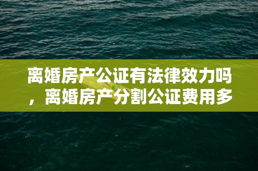 离婚房产公证有法律效力吗，离婚房产分割公证费用多少钱合适