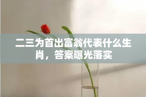 二三为首出富翁代表什么生肖，答案曝光落实