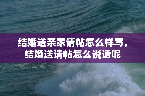 结婚送亲家请帖怎么样写，结婚送请帖怎么说话呢