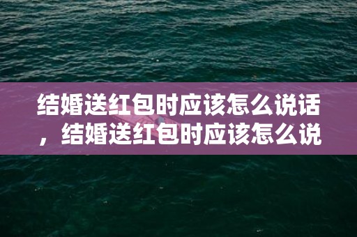 结婚送红包时应该怎么说话，结婚送红包时应该怎么说呢