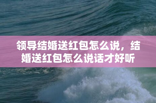 领导结婚送红包怎么说，结婚送红包怎么说话才好听