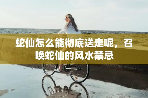 蛇仙怎么能彻底送走呢，召唤蛇仙的风水禁忌