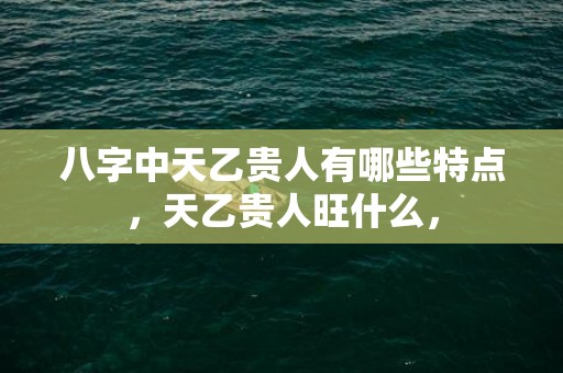 八字中天乙贵人有哪些特点，天乙贵人旺什么，