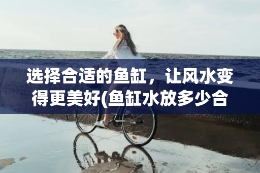 选择合适的鱼缸，让风水变得更美好(鱼缸水放多少合适)