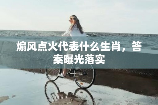 煽风点火代表什么生肖，答案曝光落实