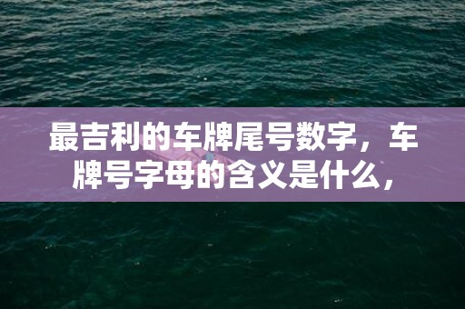 最吉利的车牌尾号数字，车牌号字母的含义是什么，