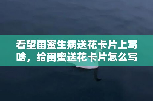 看望闺蜜生病送花卡片上写啥，给闺蜜送花卡片怎么写