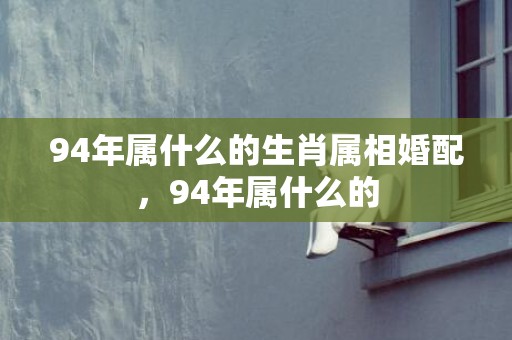 94年属什么的生肖属相婚配，94年属什么的