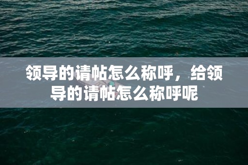 领导的请帖怎么称呼，给领导的请帖怎么称呼呢