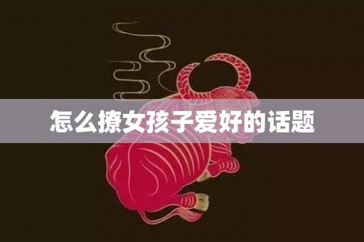 怎么撩女孩子爱好的话题