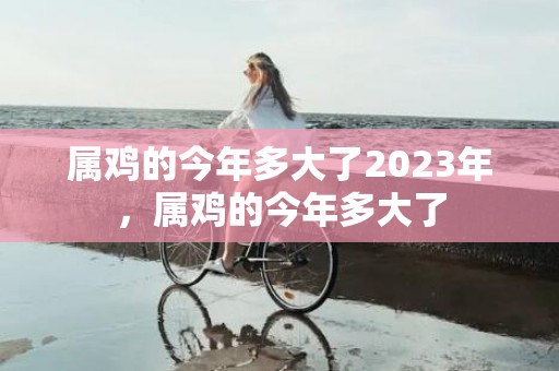 属鸡的今年多大了2023年，属鸡的今年多大了