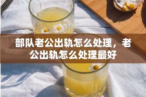 部队老公出轨怎么处理，老公出轨怎么处理最好