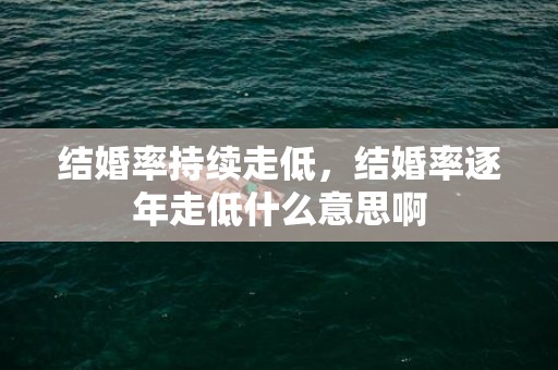 结婚率持续走低，结婚率逐年走低什么意思啊