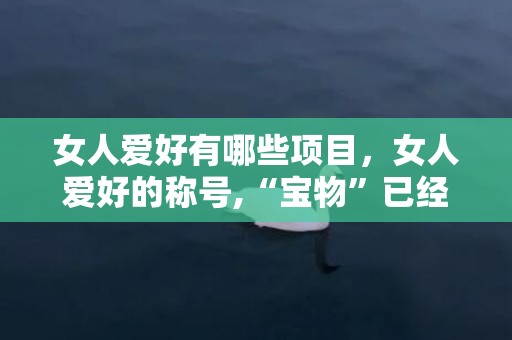 女人爱好有哪些项目，女人爱好的称号,“宝物”已经不风行了,哪几种称号才是最爱?