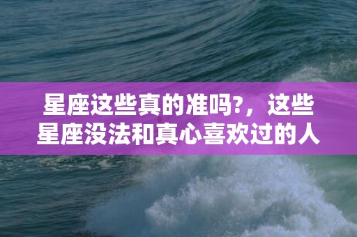 星座这些真的准吗?，这些星座没法和真心喜欢过的人做朋友