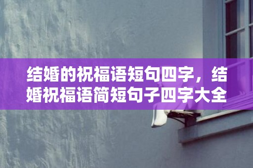 结婚的祝福语短句四字，结婚祝福语简短句子四字大全集