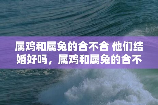 属鸡和属兔的合不合 他们结婚好吗，属鸡和属兔的合不合