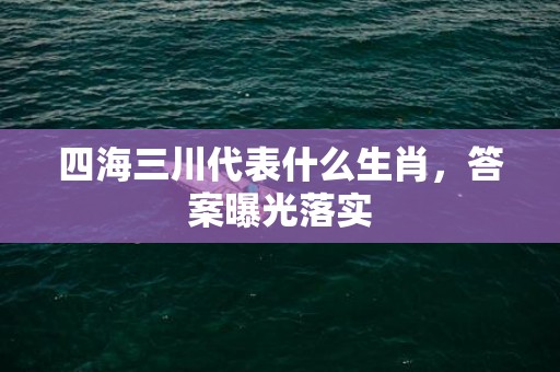 四海三川代表什么生肖，答案曝光落实