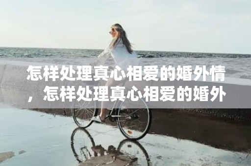 怎样处理真心相爱的婚外情，怎样处理真心相爱的婚外情,给婚外情的人的忠告