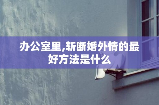 办公室里,斩断婚外情的最好方法是什么