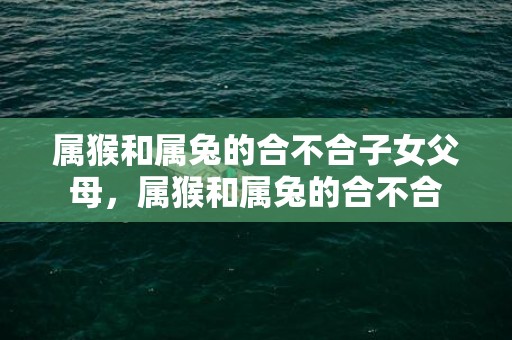 属猴和属兔的合不合子女父母，属猴和属兔的合不合