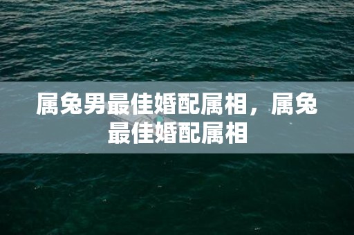 属兔男最佳婚配属相，属兔最佳婚配属相