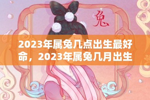 2023年属兔几点出生最好命，2023年属兔几月出生好