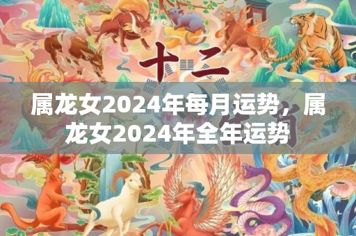 属龙女2024年每月运势，属龙女2024年全年运势