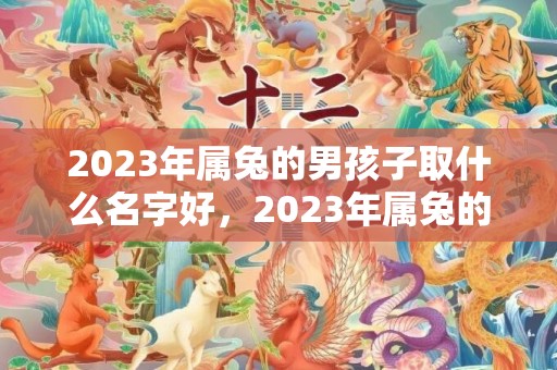 2023年属兔的男孩子取什么名字好，2023年属兔的几月出生最好命