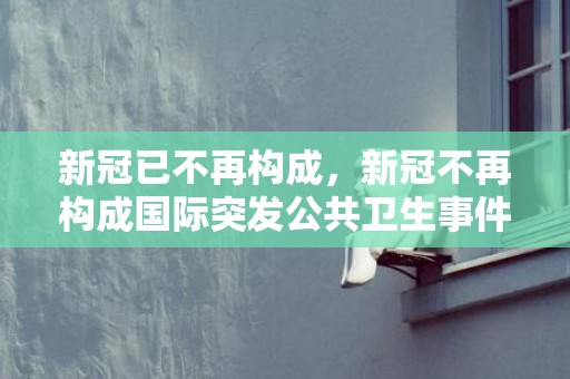 新冠已不再构成，新冠不再构成国际突发公共卫生事件什么意思