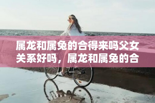 属龙和属兔的合得来吗父女关系好吗，属龙和属兔的合得来吗