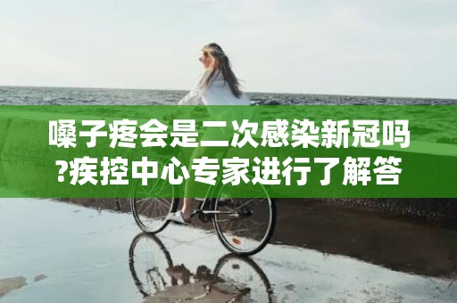 嗓子疼会是二次感染新冠吗?疾控中心专家进行了解答