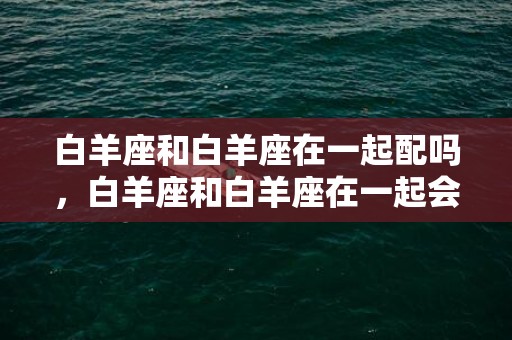 白羊座和白羊座在一起配吗，白羊座和白羊座在一起会怎么样