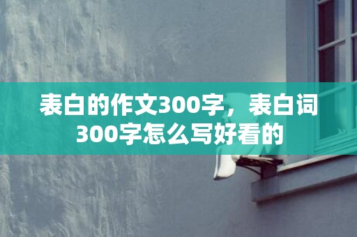 表白的作文300字，表白词300字怎么写好看的