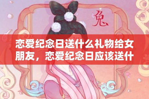 恋爱纪念日送什么礼物给女朋友，恋爱纪念日应该送什么礼物