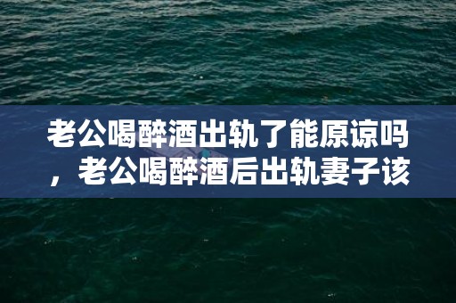 老公喝醉酒出轨了能原谅吗，老公喝醉酒后出轨妻子该怎么办解决方法