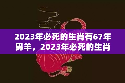 2023年必死的生肖有67年男羊，2023年必死的生肖