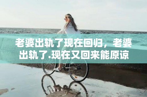 老婆出轨了现在回归，老婆出轨了.现在又回来能原谅他吗知乎全文