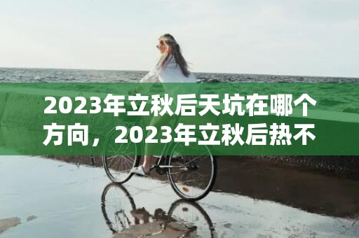 2023年立秋后天坑在哪个方向，2023年立秋后热不热