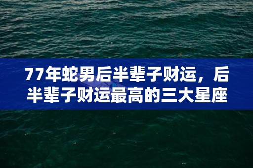 77年蛇男后半辈子财运，后半辈子财运最高的三大星座