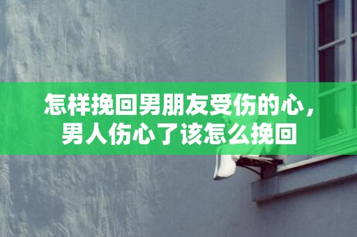 怎样挽回男朋友受伤的心，男人伤心了该怎么挽回