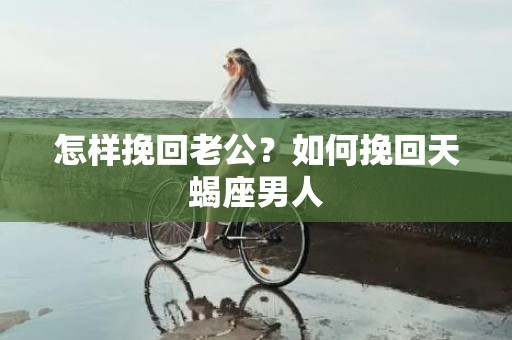 怎样挽回老公？如何挽回天蝎座男人