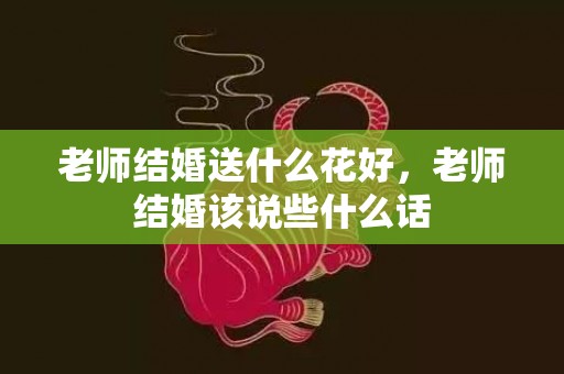 老师结婚送什么花好，老师结婚该说些什么话