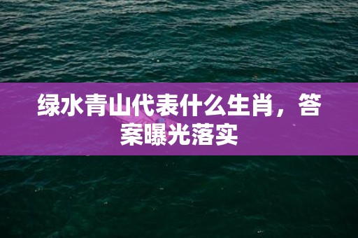 绿水青山代表什么生肖，答案曝光落实