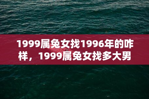 1999属兔女找1996年的咋样，1999属兔女找多大男