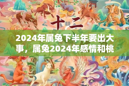 2024年属兔下半年要出大事，属兔2024年感情和桃花运