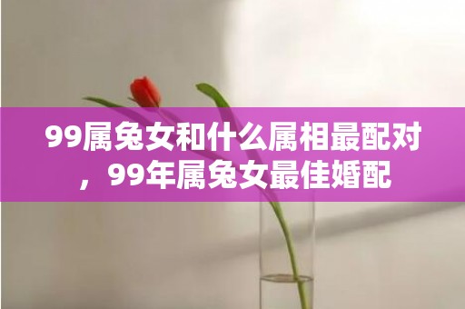 99属兔女和什么属相最配对，99年属兔女最佳婚配