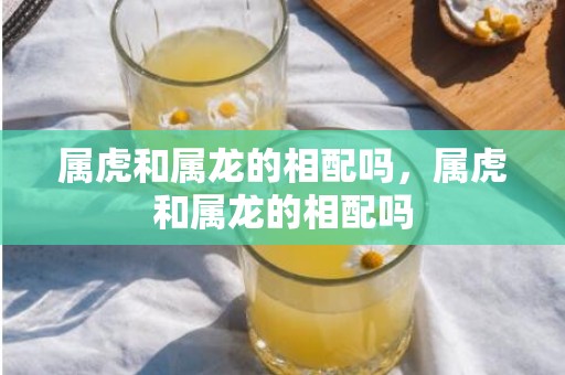 属虎和属龙的相配吗，属虎和属龙的相配吗