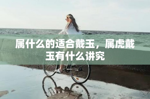 属什么的适合戴玉，属虎戴玉有什么讲究