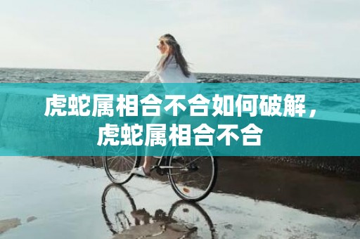 虎蛇属相合不合如何破解，虎蛇属相合不合